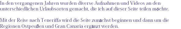 In den vergangenen Jahren wurden diverse Aufnahmen und Videos an den unterschiedlichen Urlaubsorten gemacht, die ich auf dieser Seite teilen möchte. Mit der Reise nach Teneriffa wird die Seite zunächst beginnen und dann um die Regionen Ostpeußen und Gran Canaria ergänzt werden.